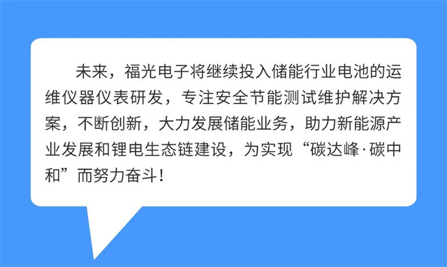 未來，福光電子将繼續投入儲能行(háng)業電池的運 維儀(yí)器儀表研發，專注安全節能測試維護解決方 案，不斷創新，大力發展儲能業務，助力新能(néng)源産 業發展和锂電生态鏈(liàn)建設，爲實現“碳達峰·碳中 和”而努力奮鬥!